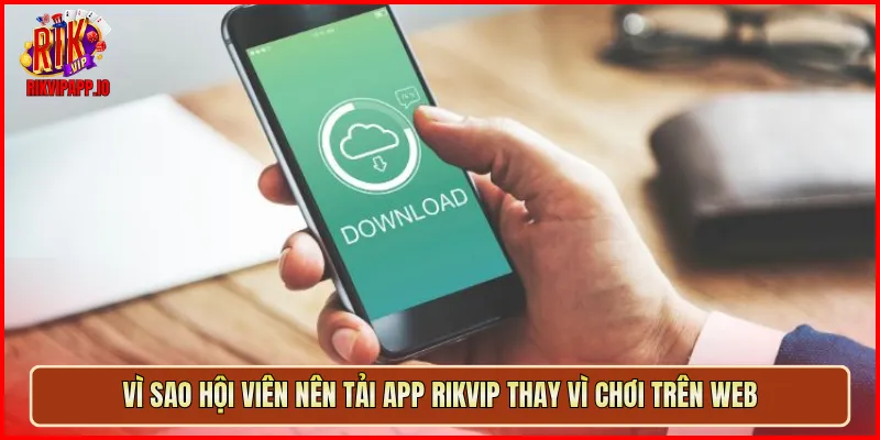 Vì sao hội viên nên tải app Rikvip thay vì chơi trên web